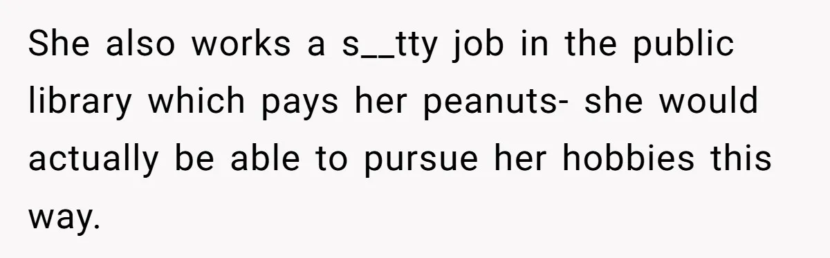 She also works a s__tty job in the public library which pays her peanuts- she would actually be able to pursue her hobbies this way.