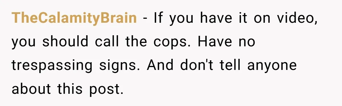 TheCalamityBrain − If you have it on video, you should call the cops. Have no trespassing signs. And don't tell anyone about this post.