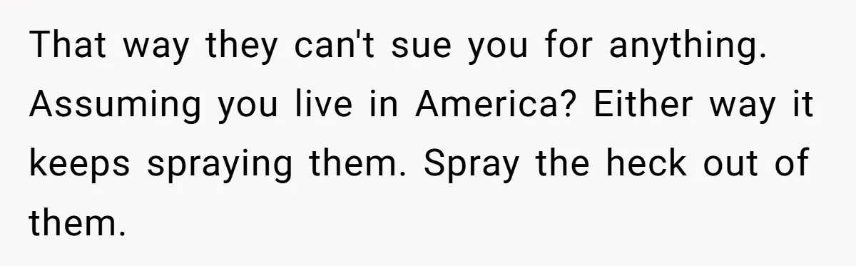 That way they can't sue you for anything. Assuming you live in America? Either way it keeps spraying them. Spray the heck out of them.
