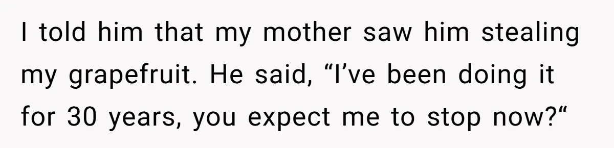 I told him that my mother saw him stealing my grapefruit. He said, “I’ve been doing it for 30 years, you expect me to stop now?“