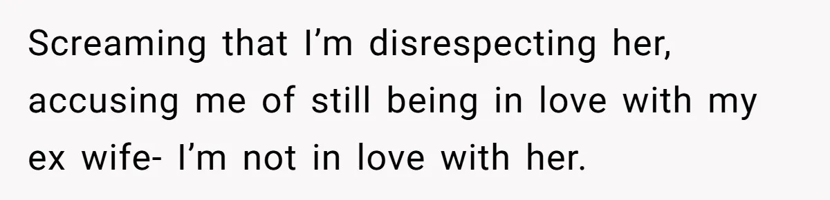 Screaming that I’m disrespecting her, accusing me of still being in love with my ex wife- I’m not in love with her.