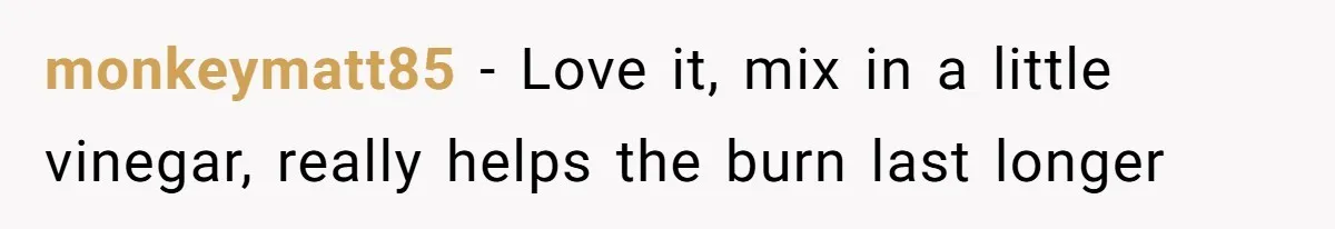 monkeymatt85 − Love it, mix in a little vinegar, really helps the burn last longer