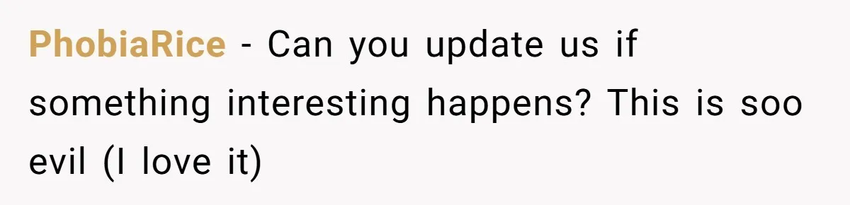 PhobiaRice − Can you update us if something interesting happens? This is soo evil (I love it)