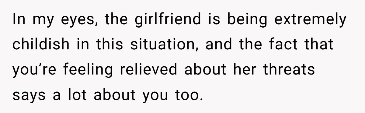 In my eyes, the girlfriend is being extremely childish in this situation, and the fact that you’re feeling relieved about her threats says a lot about you too.