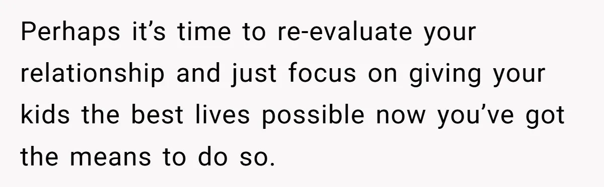Perhaps it’s time to re-evaluate your relationship and just focus on giving your kids the best lives possible now you’ve got the means to do so.