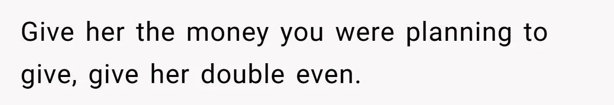 Give her the money you were planning to give, give her double even.