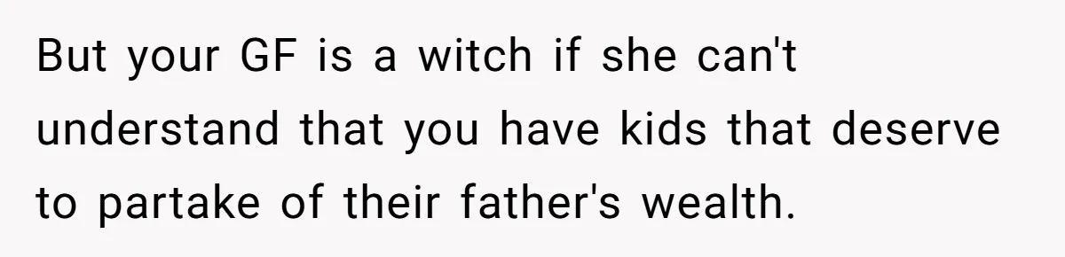 But your GF is a witch if she can't understand that you have kids that deserve to partake of their father's wealth.