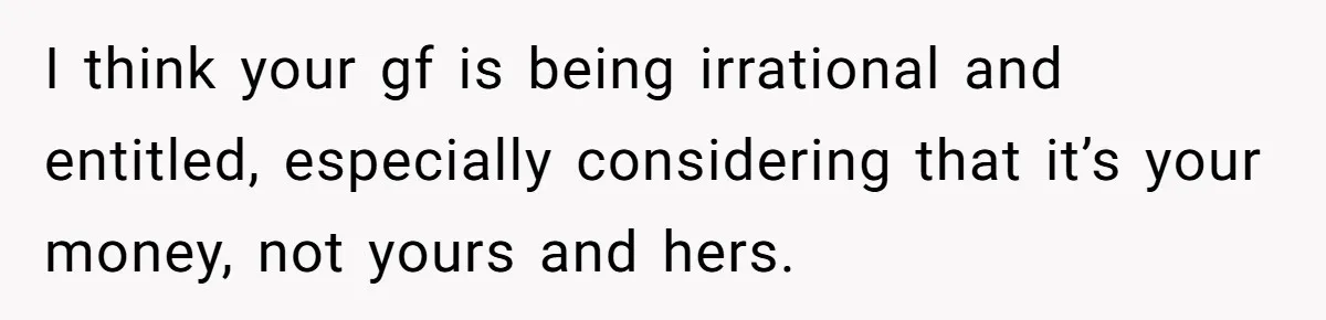 I think your gf is being irrational and entitled, especially considering that it’s your money, not yours and hers.