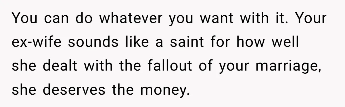 You can do whatever you want with it. Your ex-wife sounds like a saint for how well she dealt with the fallout of your marriage, she deserves the money.