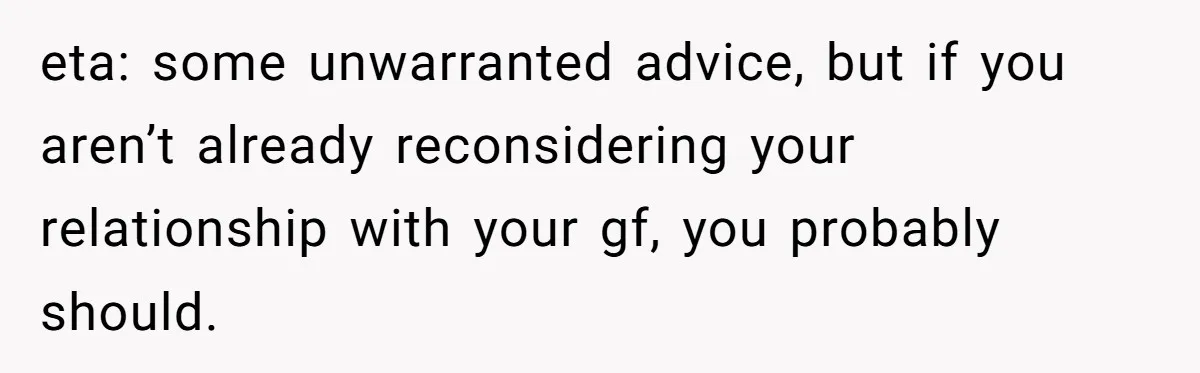 eta: some unwarranted advice, but if you aren’t already reconsidering your relationship with your gf, you probably should.