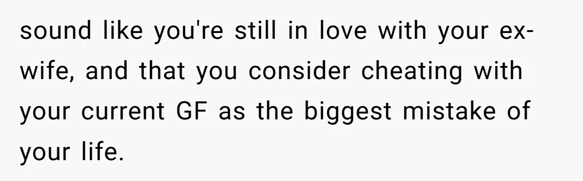 sound like you're still in love with your ex-wife, and that you consider cheating with your current GF as the biggest mistake of your life.
