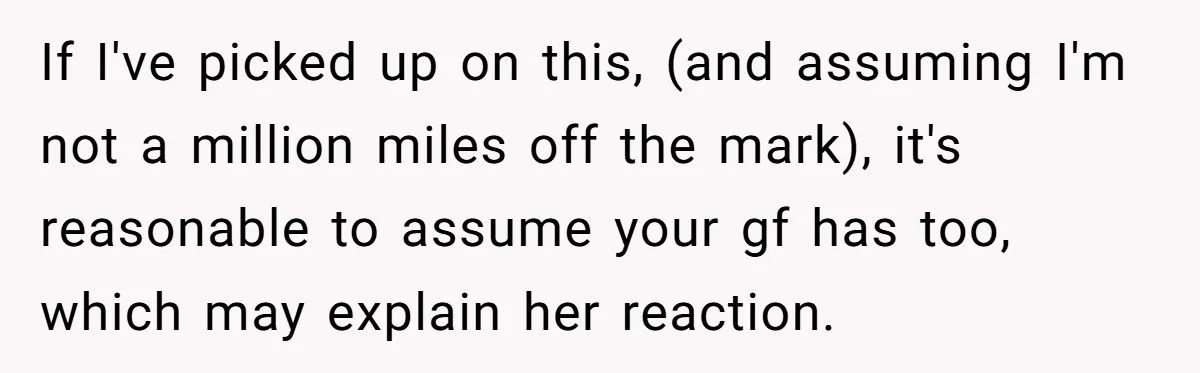 If I've picked up on this, (and assuming I'm not a million miles off the mark), it's reasonable to assume your gf has too, which may explain her reaction.