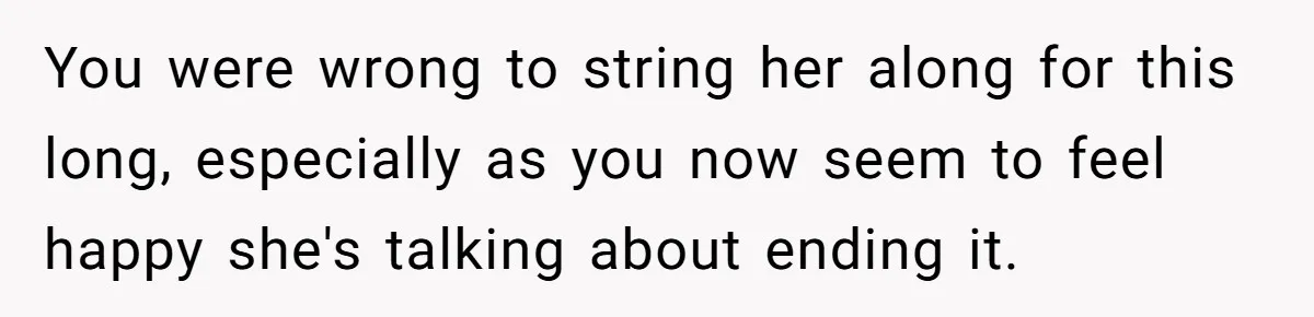 You were wrong to string her along for this long, especially as you now seem to feel happy she's talking about ending it.