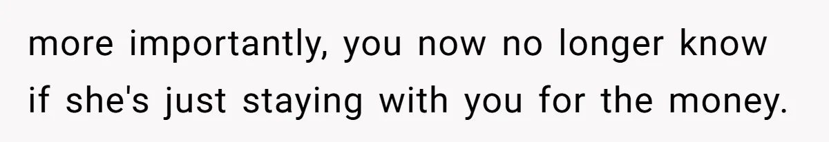 more importantly, you now no longer know if she's just staying with you for the money.