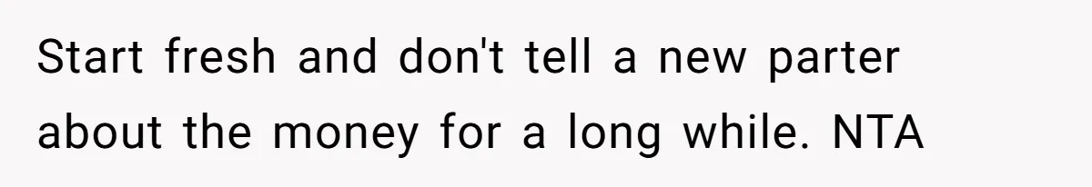 Start fresh and don't tell a new parter about the money for a long while. NTA