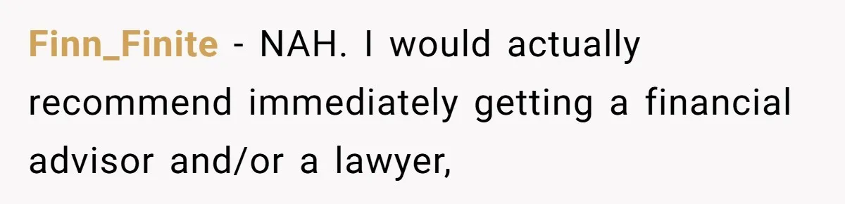 Finn_Finite − NAH. I would actually recommend immediately getting a financial advisor and/or a lawyer,
