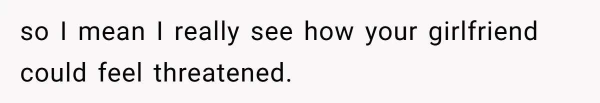 so I mean I really see how your girlfriend could feel threatened.