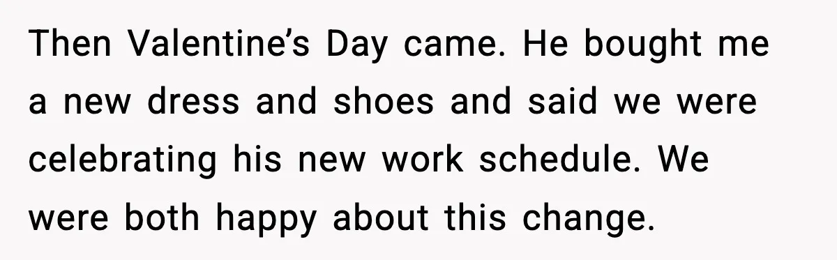 Then Valentine’s Day came. He bought me a new dress and shoes and said we were celebrating his new work schedule. We were both happy about this change.