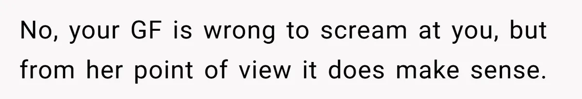 No, your GF is wrong to scream at you, but from her point of view it does make sense.