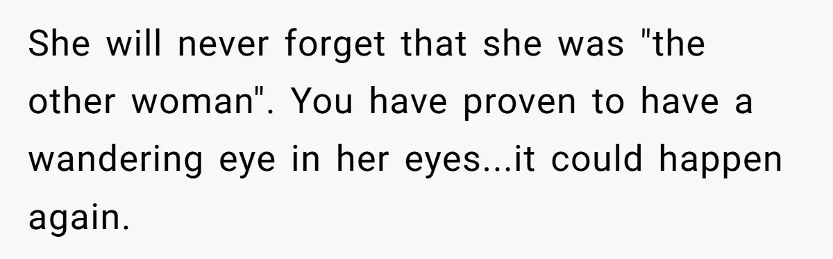 She will never forget that she was "the other woman". You have proven to have a wandering eye in her eyes...it could happen again.