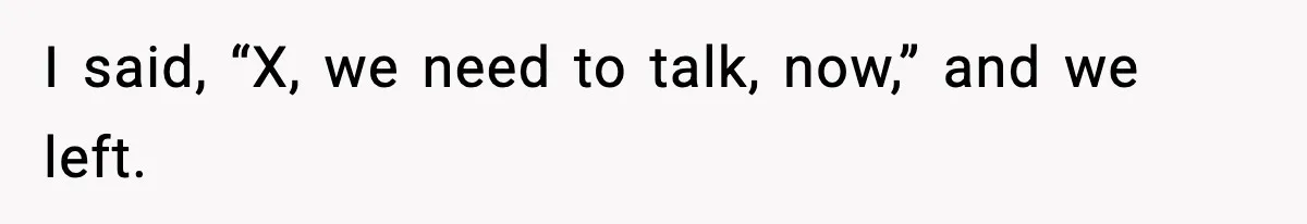 I said, “X, we need to talk, now,” and we left.