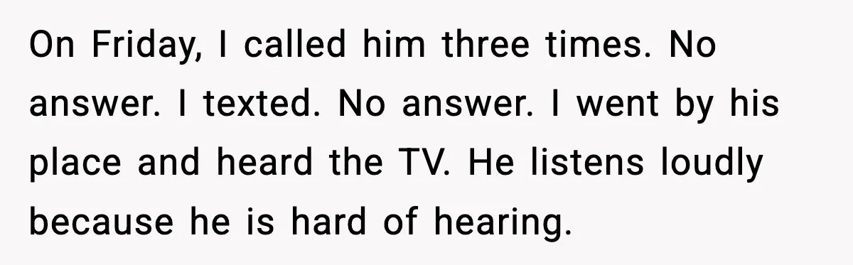 On Friday, I called him three times. No answer. I texted. No answer. I went by his place and heard the TV. He listens loudly because he is hard of...