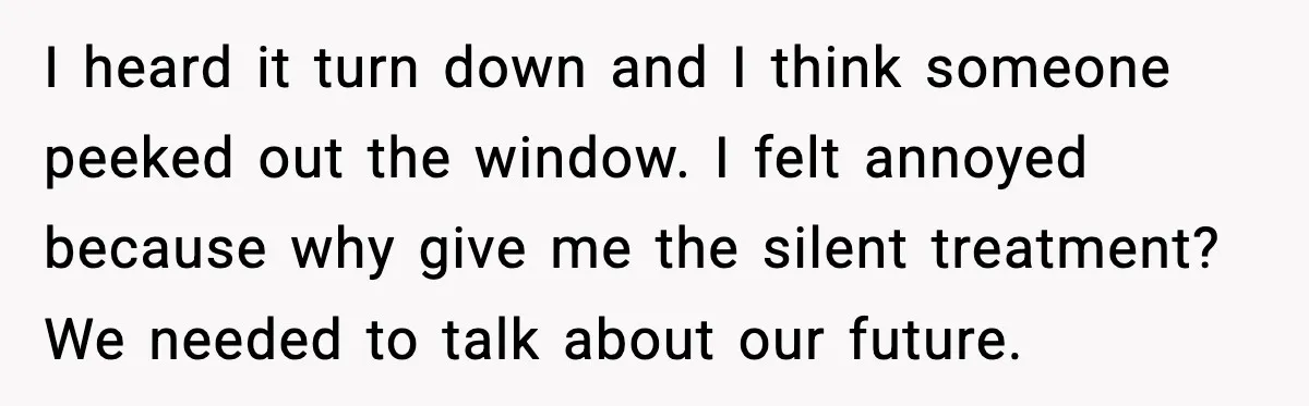 I heard it turn down and I think someone peeked out the window. I felt annoyed because why give me the silent treatment? We needed to talk about our future.