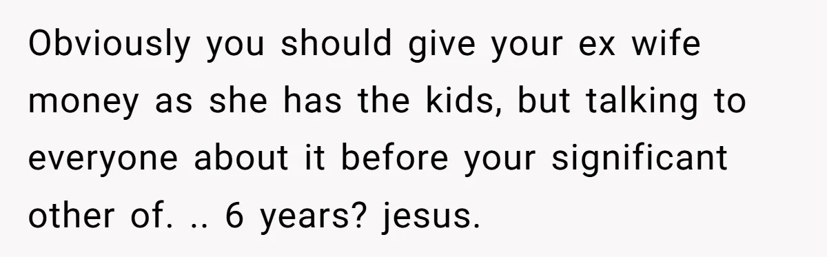 Obviously you should give your ex wife money as she has the kids, but talking to everyone about it before your significant other of. .. 6 years? jesus.