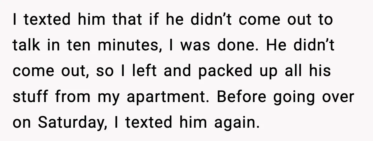 I texted him that if he didn’t come out to talk in ten minutes, I was done. He didn’t come out, so I left and packed up all his stuff...