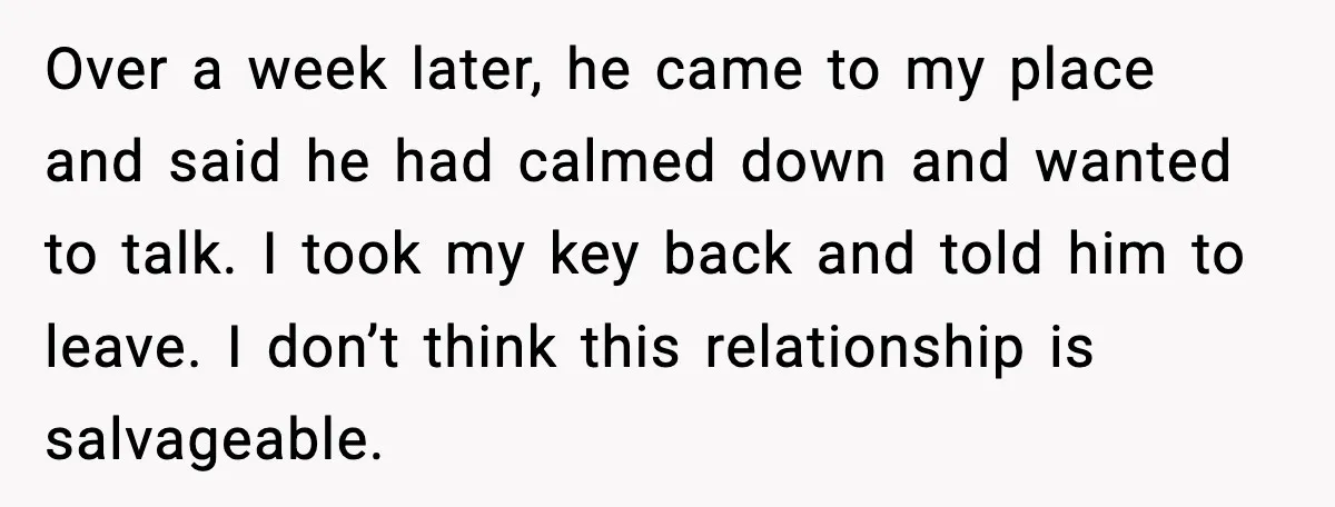 Over a week later, he came to my place and said he had calmed down and wanted to talk. I took my key back and told him to leave. I...