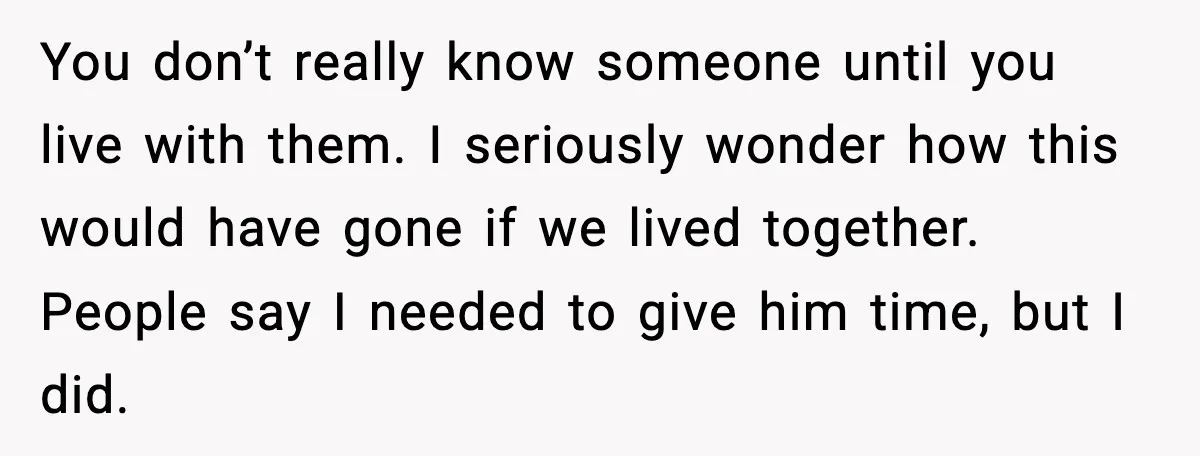 You don’t really know someone until you live with them. I seriously wonder how this would have gone if we lived together. People say I needed to give him time,...