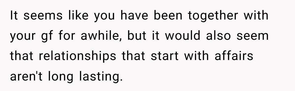 It seems like you have been together with your gf for awhile, but it would also seem that relationships that start with affairs aren't long lasting.