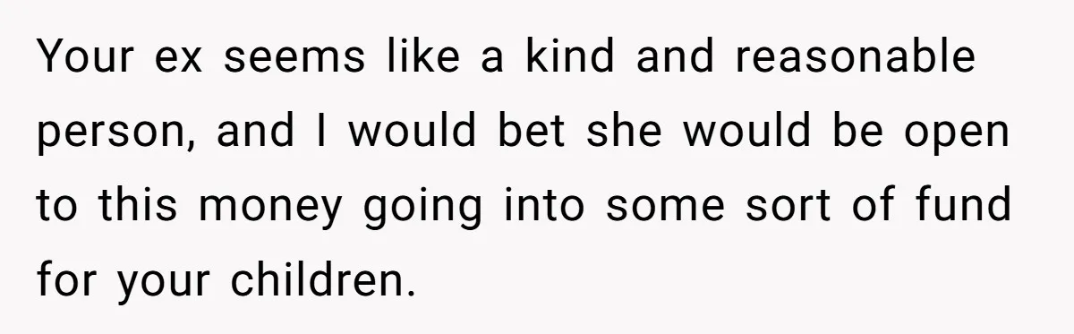 Your ex seems like a kind and reasonable person, and I would bet she would be open to this money going into some sort of fund for your children.