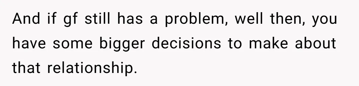 And if gf still has a problem, well then, you have some bigger decisions to make about that relationship.
