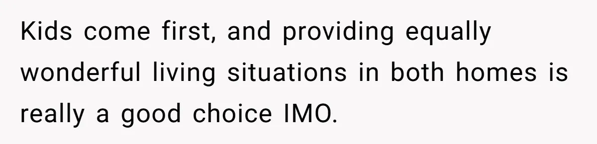 Kids come first, and providing equally wonderful living situations in both homes is really a good choice IMO.