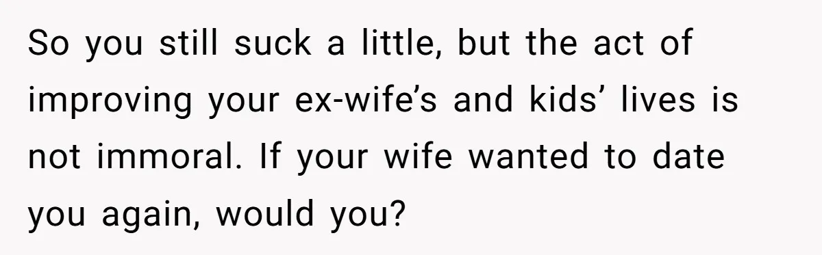 So you still suck a little, but the act of improving your ex-wife’s and kids’ lives is not immoral. If your wife wanted to date you again, would you?
