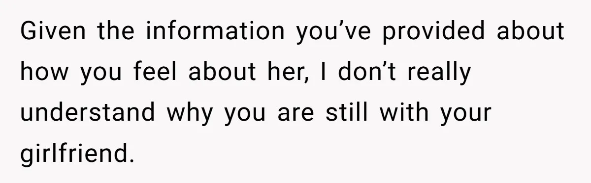 Given the information you’ve provided about how you feel about her, I don’t really understand why you are still with your girlfriend.