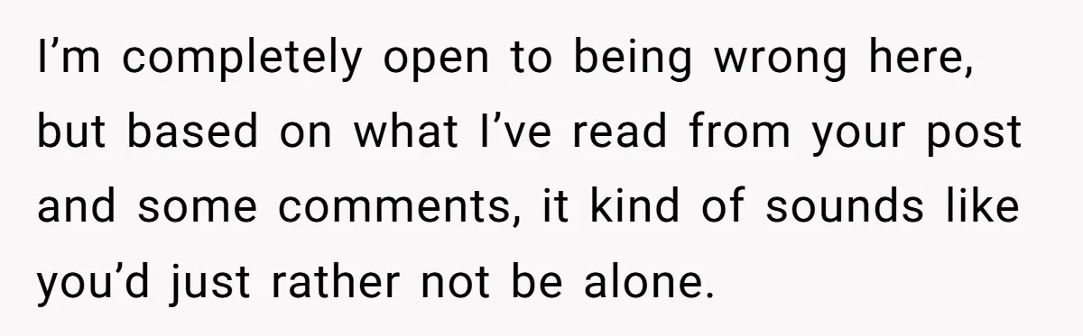 I’m completely open to being wrong here, but based on what I’ve read from your post and some comments, it kind of sounds like you’d just rather not be alone.