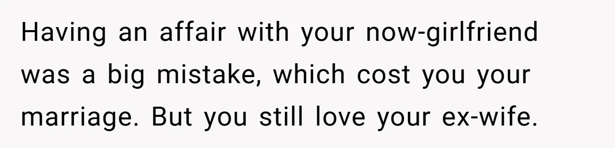 Having an affair with your now-girlfriend was a big mistake, which cost you your marriage. But you still love your ex-wife.