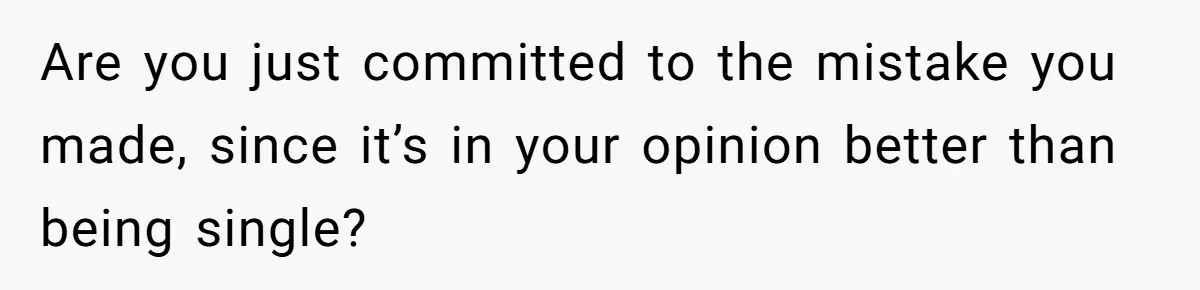 Are you just committed to the mistake you made, since it’s in your opinion better than being single?