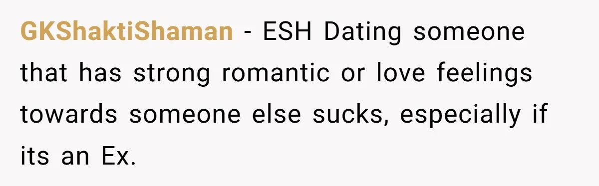 GKShaktiShaman − ESH Dating someone that has strong romantic or love feelings towards someone else sucks, especially if its an Ex.