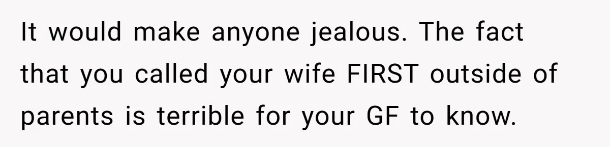 It would make anyone jealous. The fact that you called your wife FIRST outside of parents is terrible for your GF to know.