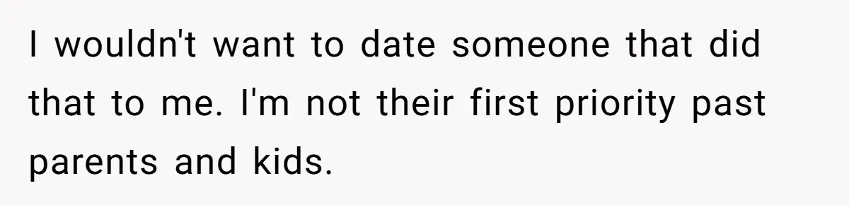 I wouldn't want to date someone that did that to me. I'm not their first priority past parents and kids.