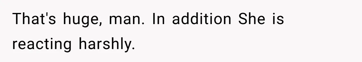 That's huge, man. In addition She is reacting harshly.