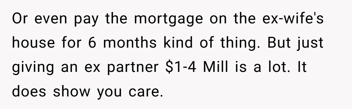Or even pay the mortgage on the ex-wife's house for 6 months kind of thing. But just giving an ex partner $1-4 Mill is a lot. It does show you...