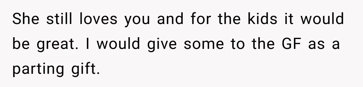 She still loves you and for the kids it would be great. I would give some to the GF as a parting gift.