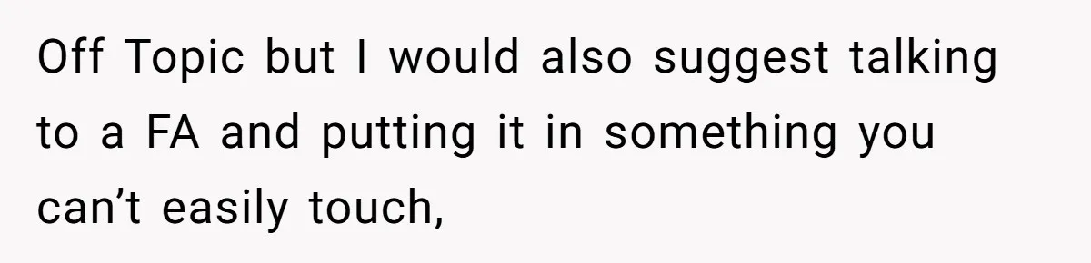 Off Topic but I would also suggest talking to a FA and putting it in something you can’t easily touch,