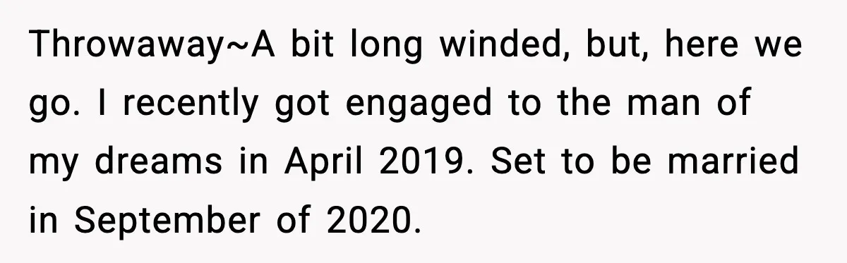 Throwaway~A bit long winded, but, here we go. I recently got engaged to the man of my dreams in April 2019. Set to be married in September of 2020.