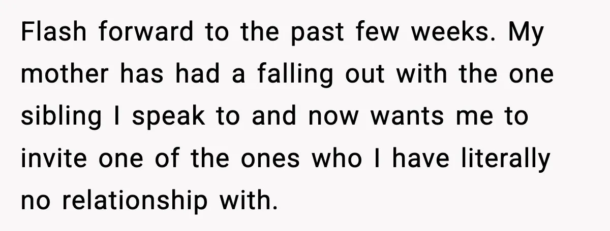 Flash forward to the past few weeks. My mother has had a falling out with the one sibling I speak to and now wants me to invite one of the...