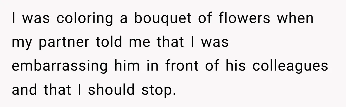 I was coloring a bouquet of flowers when my partner told me that I was embarrassing him in front of his colleagues and that I should stop.
